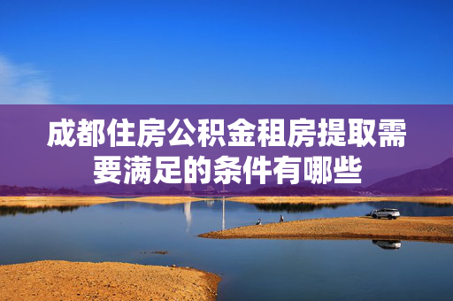 成都住房公积金租房提取需要满足的条件有哪些