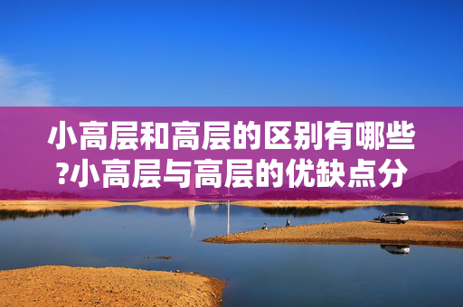 小高层和高层的区别有哪些?小高层与高层的优缺点分别是什么？