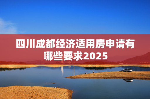 四川成都经济适用房申请有哪些要求2025
