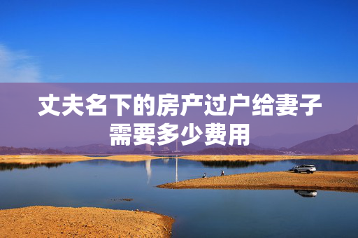 丈夫名下的房产过户给妻子需要多少费用