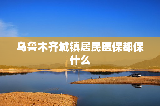 乌鲁木齐城镇居民医保都保什么