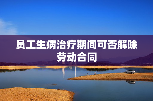 员工生病治疗期间可否解除劳动合同