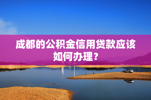 成都的公积金信用贷款应该如何办理？