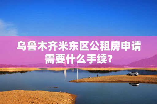 乌鲁木齐米东区公租房申请需要什么手续？
