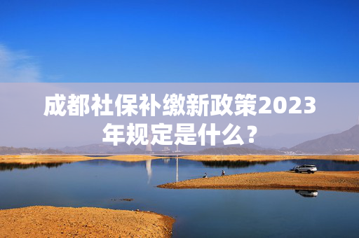 成都社保补缴新政策2023年规定是什么？