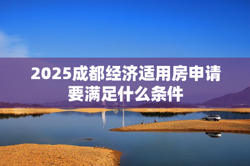 2025成都经济适用房申请要满足什么条件