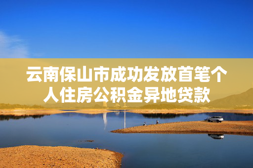 云南保山市成功发放首笔个人住房公积金异地贷款