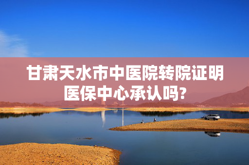 甘肃天水市中医院转院证明医保中心承认吗?