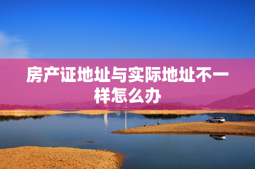 房产证地址与实际地址不一样怎么办