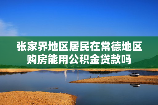 张家界地区居民在常德地区购房能用公积金贷款吗