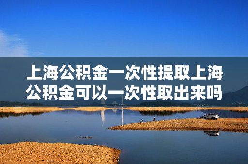 上海公积金一次性提取上海公积金可以一次性取出来吗上海公积金离职后是否能全部提取