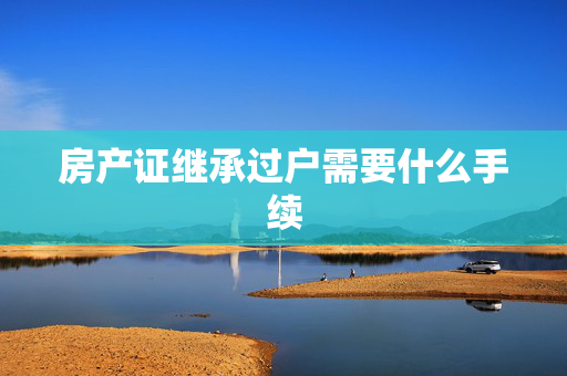 房产证继承过户需要什么手续