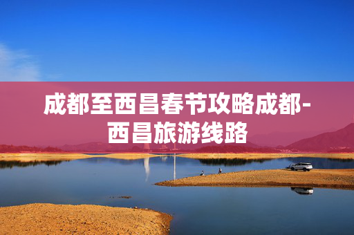 成都至西昌春节攻略成都-西昌旅游线路