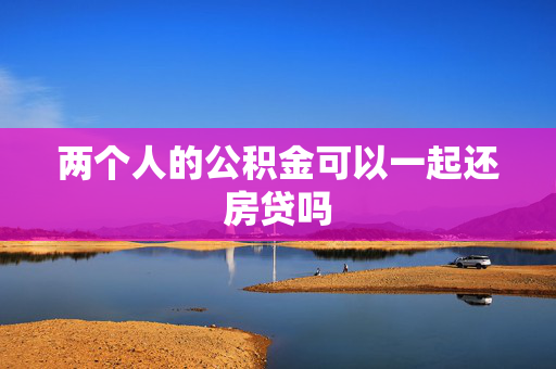 两个人的公积金可以一起还房贷吗