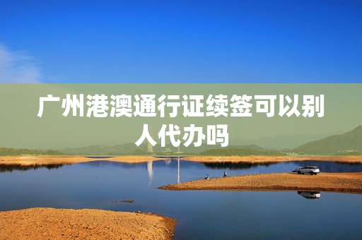 广州港澳通行证续签可以别人代办吗