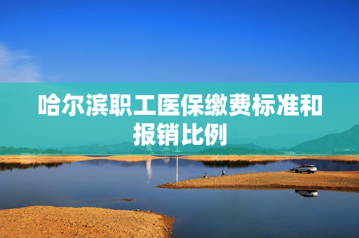 哈尔滨职工医保缴费标准和报销比例