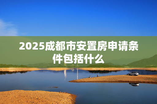 2025成都市安置房申请条件包括什么