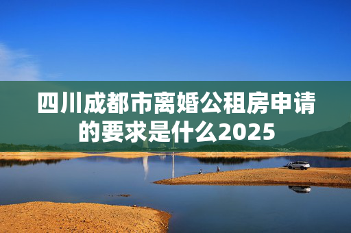 四川成都市离婚公租房申请的要求是什么2025