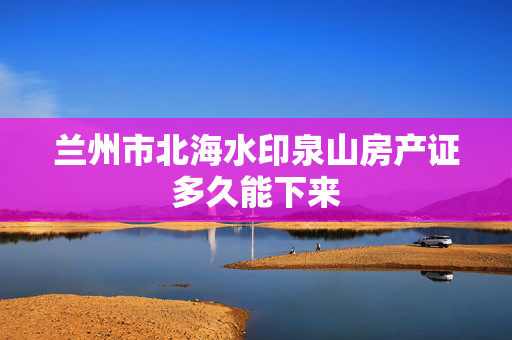 兰州市北海水印泉山房产证多久能下来