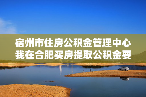 宿州市住房公积金管理中心我在合肥买房提取公积金要哪些材料