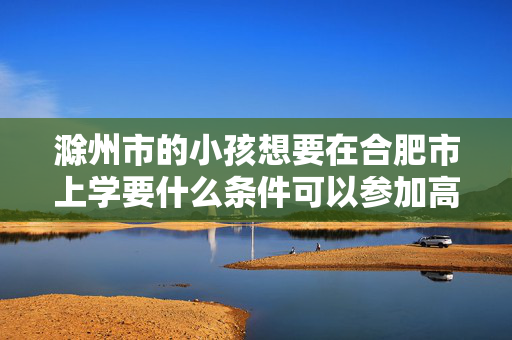 滁州市的小孩想要在合肥市上学要什么条件可以参加高考吗
