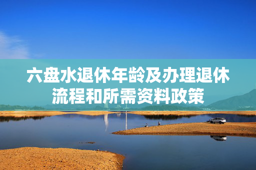 六盘水退休年龄及办理退休流程和所需资料政策