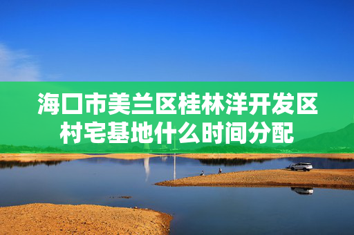 海囗市美兰区桂林洋开发区村宅基地什么时间分配