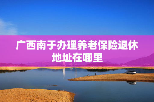 广西南于办理养老保险退休地址在哪里