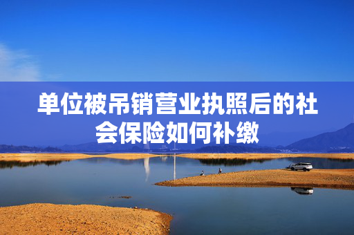 单位被吊销营业执照后的社会保险如何补缴