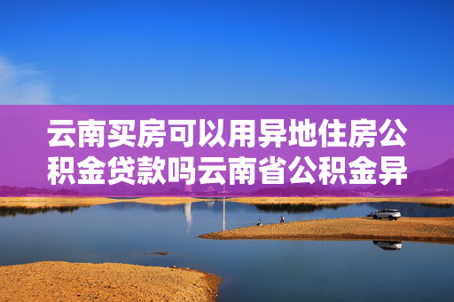 云南买房可以用异地住房公积金贷款吗云南省公积金异地贷款