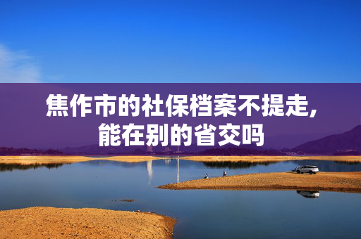焦作市的社保档案不提走,能在别的省交吗