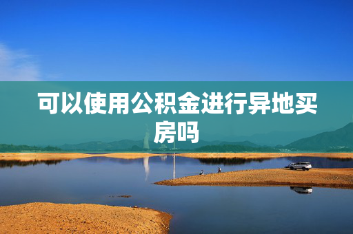 可以使用公积金进行异地买房吗