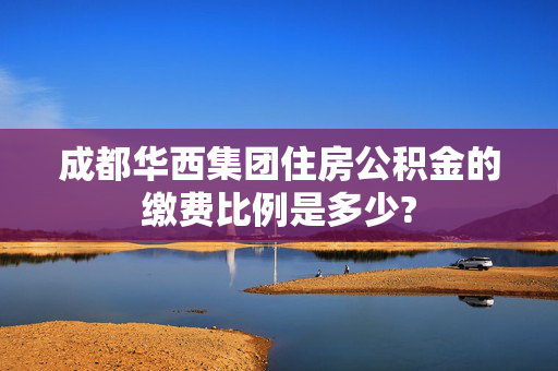 成都华西集团住房公积金的缴费比例是多少?