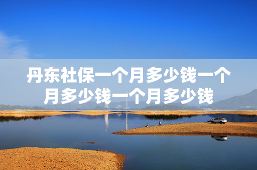 丹东社保一个月多少钱一个月多少钱一个月多少钱