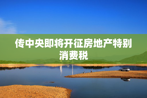 传中央即将开征房地产特别消费税