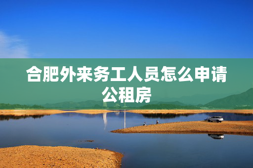 合肥外来务工人员怎么申请公租房