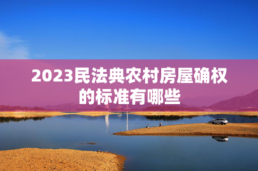 2023民法典农村房屋确权的标准有哪些