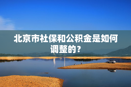 北京市社保和公积金是如何调整的？