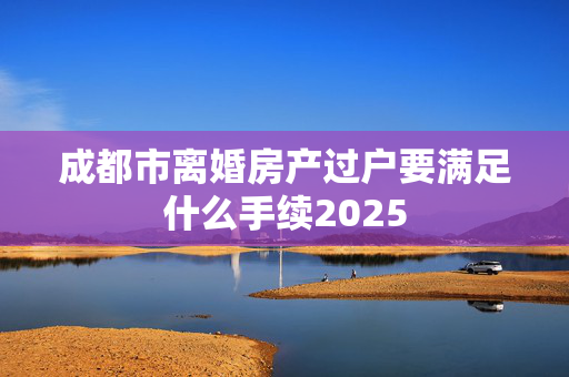 成都市离婚房产过户要满足什么手续2025