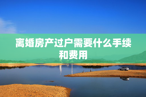 离婚房产过户需要什么手续和费用