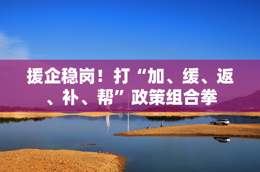 援企稳岗！打“加、缓、返、补、帮”政策组合拳