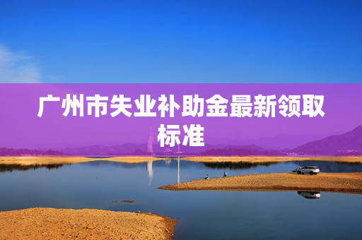 广州市失业补助金最新领取标准
