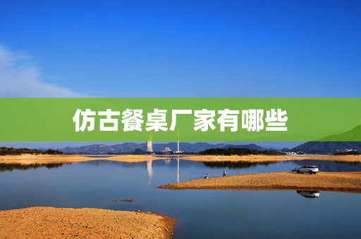 仿古餐桌厂家有哪些