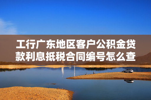 工行广东地区客户公积金贷款利息抵税合同编号怎么查？