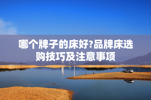 哪个牌子的床好?品牌床选购技巧及注意事项