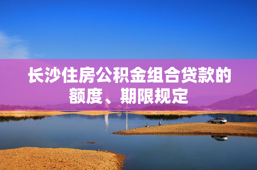 长沙住房公积金组合贷款的额度、期限规定