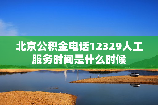 北京公积金电话12329人工服务时间是什么时候