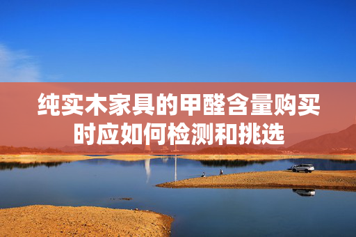 纯实木家具的甲醛含量购买时应如何检测和挑选