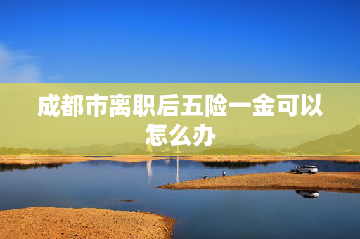 成都市离职后五险一金可以怎么办