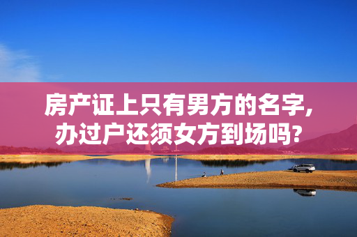 房产证上只有男方的名字,办过户还须女方到场吗?